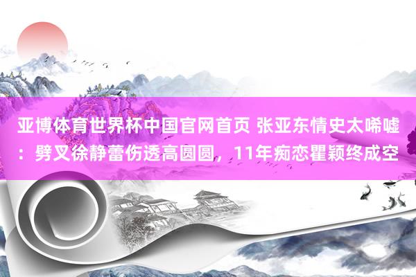 亚博体育世界杯中国官网首页 张亚东情史太唏嘘:劈叉徐静蕾伤透高圆圆,11年痴恋瞿颖终成空