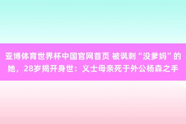 亚博体育世界杯中国官网首页 被讽刺“没爹妈”的她，28岁揭开身世：义士母亲死于外公杨森之手