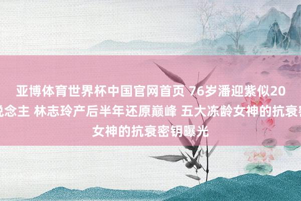亚博体育世界杯中国官网首页 76岁潘迎紫似20岁新东说念主 林志玲产后半年还原巅峰 五大冻龄女神的抗衰密钥曝光