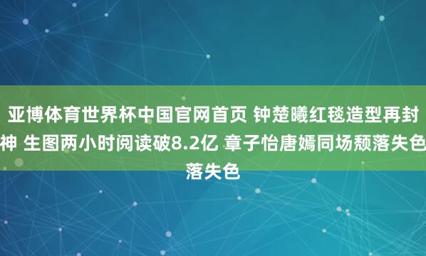 亚博体育世界杯中国官网首页 钟楚曦红毯造型再封神 生图两小时阅读破8.2亿 章子怡唐嫣同场颓落失色