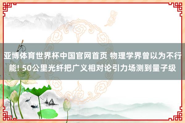 亚博体育世界杯中国官网首页 物理学界曾以为不行能! 50公里光纤把广义相对论引力场测到量子级