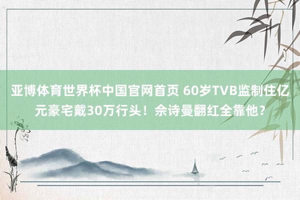 亚博体育世界杯中国官网首页 60岁TVB监制住亿元豪宅戴30万行头!佘诗曼翻红全靠他?