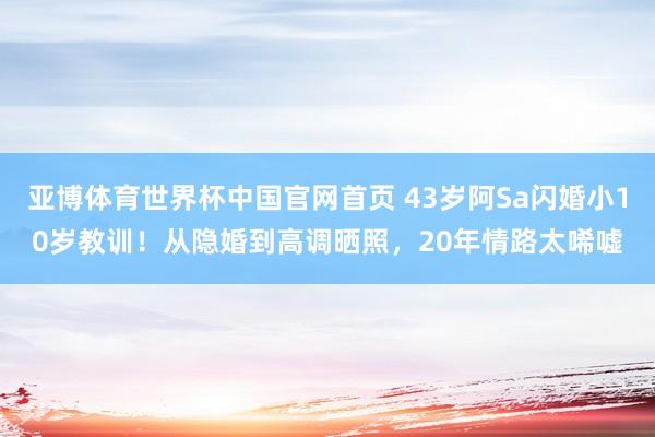 亚博体育世界杯中国官网首页 43岁阿Sa闪婚小10岁教训!从隐婚到高调晒照,20年情路太唏嘘
