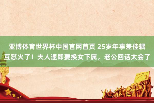 亚博体育世界杯中国官网首页 25岁年事差佳耦互怼火了!夫人速即要换女下属,老公回话太会了