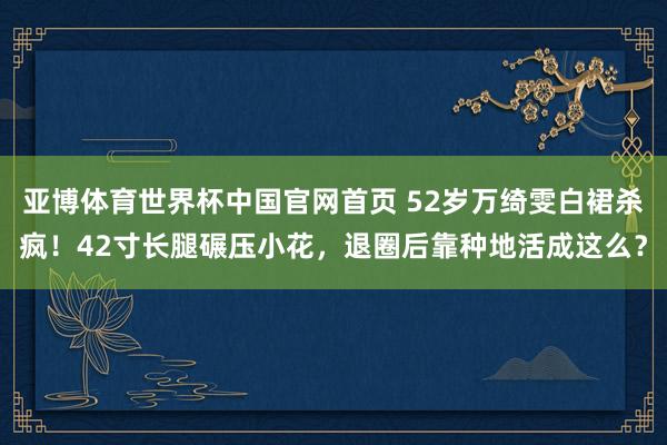 亚博体育世界杯中国官网首页 52岁万绮雯白裙杀疯!42寸长腿碾压小花,退圈后靠种地活成这么?