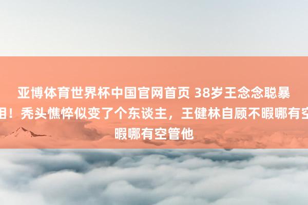 亚博体育世界杯中国官网首页 38岁王念念聪暴瘦脱相!秃头憔悴似变了个东谈主,王健林自顾不暇哪有空管他