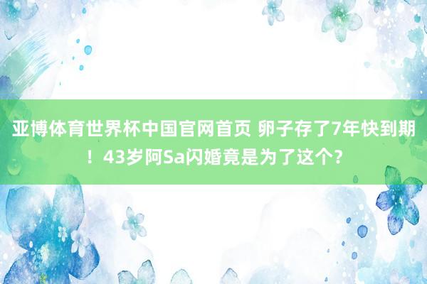 亚博体育世界杯中国官网首页 卵子存了7年快到期!43岁阿Sa闪婚竟是为了这个?