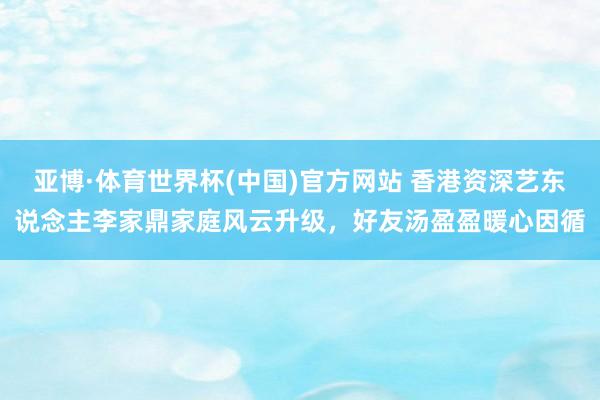 亚博·体育世界杯(中国)官方网站 香港资深艺东说念主李家鼎家庭风云升级,好友汤盈盈暖心因循