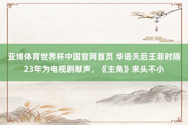 亚博体育世界杯中国官网首页 华语天后王菲时隔23年为电视剧献声,《主角》来头不小