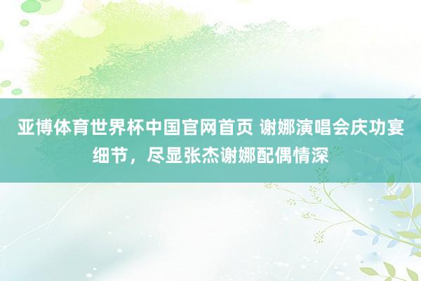 亚博体育世界杯中国官网首页 谢娜演唱会庆功宴细节,尽显张杰谢娜配偶情深