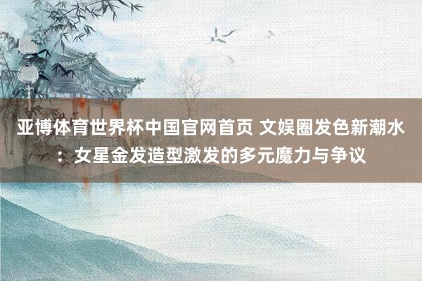 亚博体育世界杯中国官网首页 文娱圈发色新潮水:女星金发造型激发的多元魔力与争议