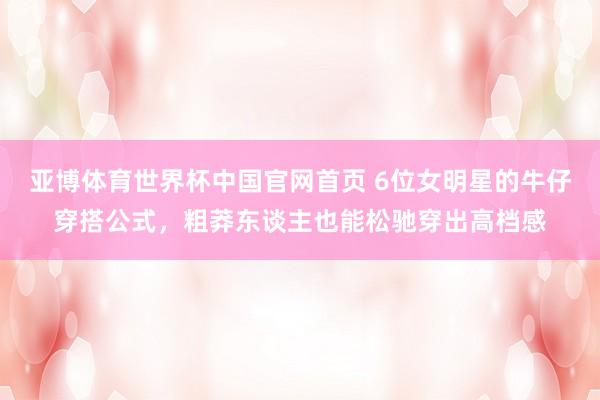 亚博体育世界杯中国官网首页 6位女明星的牛仔穿搭公式,粗莽东谈主也能松驰穿出高档感