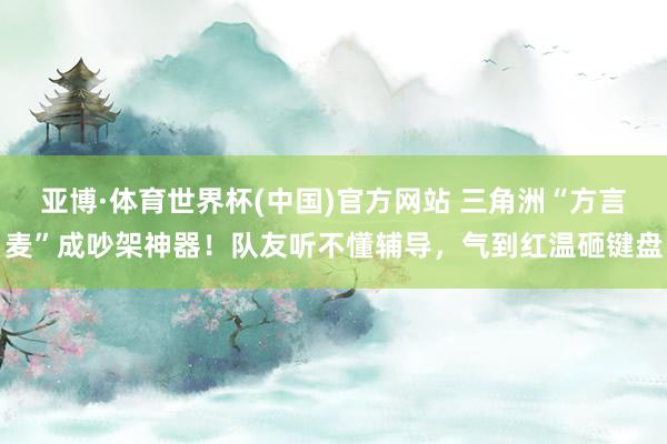 亚博·体育世界杯(中国)官方网站 三角洲“方言麦”成吵架神器!队友听不懂辅导,气到红温砸键盘