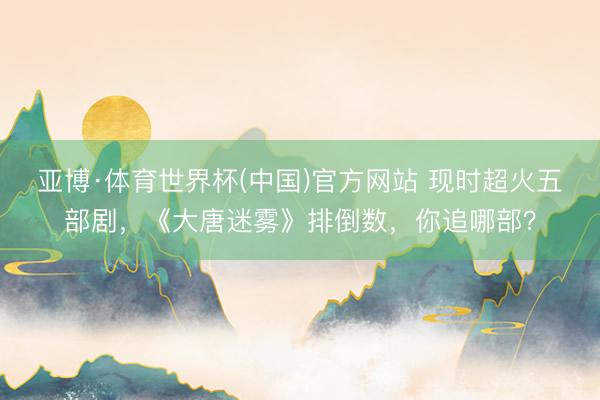 亚博·体育世界杯(中国)官方网站 现时超火五部剧,《大唐迷雾》排倒数,你追哪部?