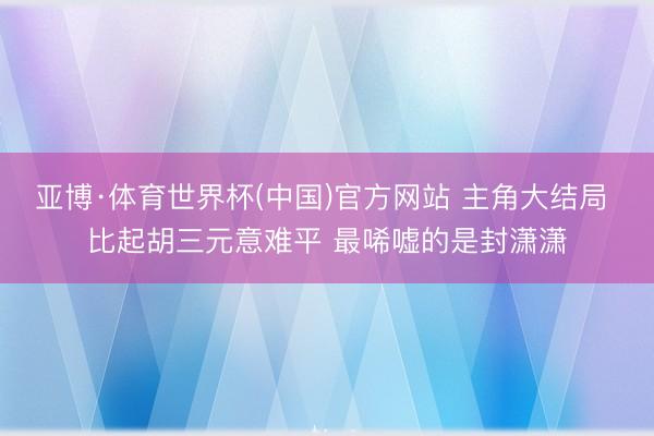 亚博·体育世界杯(中国)官方网站 主角大结局 比起胡三元意难平 最唏嘘的是封潇潇