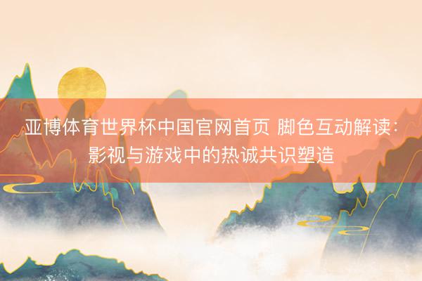 亚博体育世界杯中国官网首页 脚色互动解读:影视与游戏中的热诚共识塑造