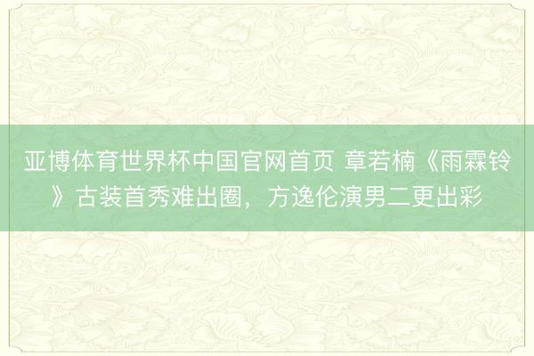 亚博体育世界杯中国官网首页 章若楠《雨霖铃》古装首秀难出圈,方逸伦演男二更出彩