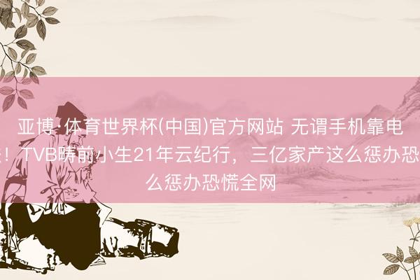 亚博·体育世界杯(中国)官方网站 无谓手机靠电脑弘法!TVB畴前小生21年云纪行,三亿家产这么惩办恐慌全网