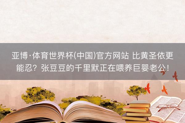 亚博·体育世界杯(中国)官方网站 比黄圣依更能忍?张豆豆的千里默正在喂养巨婴老公!