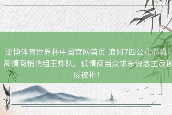 亚博体育世界杯中国官网首页 浪姐7四公扎心真相:高情商悄悄组王炸队,低情商当众求东说念主反被拒!
