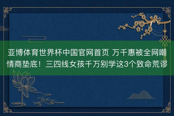 亚博体育世界杯中国官网首页 万千惠被全网嘲情商垫底!三四线女孩千万别学这3个致命荒谬