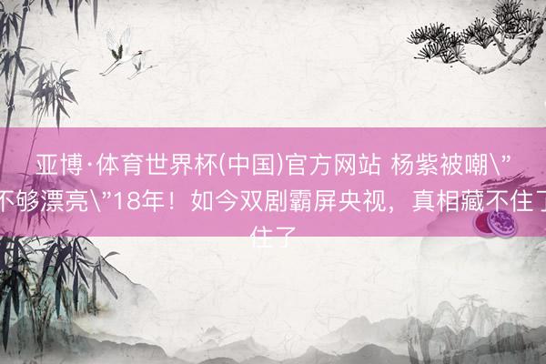 亚博·体育世界杯(中国)官方网站 杨紫被嘲