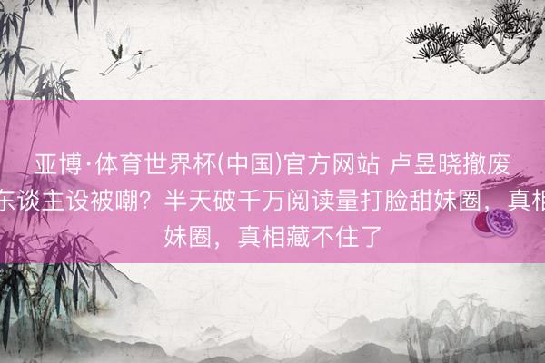 亚博·体育世界杯(中国)官方网站 卢昱晓撤废甜好意思东谈主设被嘲?半天破千万阅读量打脸甜妹圈,真相藏不住了
