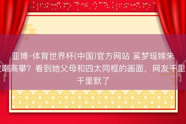 亚博·体育世界杯(中国)官方网站 奚梦瑶嫁朱门被嘲高攀？看到她父母和四太同框的画面，网友千里默了