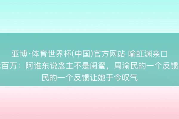 亚博·体育世界杯(中国)官方网站 喻虹渊亲口修起被骗近七百万:阿谁东说念主不是闺蜜,周渝民的一个反馈让她于今叹气