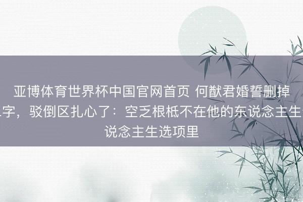 亚博体育世界杯中国官网首页 何猷君婚誓删掉空乏二字,驳倒区扎心了:空乏根柢不在他的东说念主生选项里