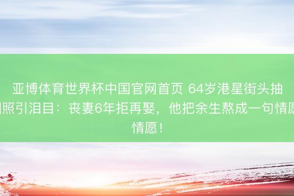 亚博体育世界杯中国官网首页 64岁港星街头抽烟照引泪目:丧妻6年拒再娶,他把余生熬成一句情愿!