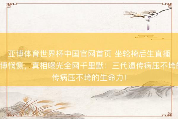 亚博体育世界杯中国官网首页 坐轮椅后生直播被骂装病博悯恻,真相曝光全网千里默:三代遗传病压不垮的生命力!