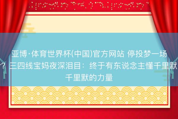 亚博·体育世界杯(中国)官方网站 停投梦一场反圈粉?三四线宝妈夜深泪目:终于有东说念主懂千里默的力量