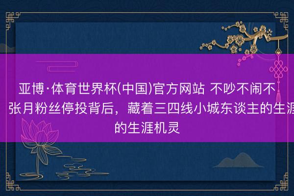 亚博·体育世界杯(中国)官方网站 不吵不闹不内讧!张月粉丝停投背后,藏着三四线小城东谈主的生涯机灵