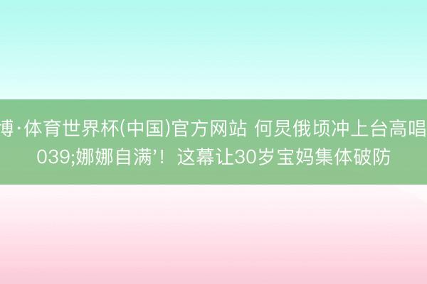 亚博·体育世界杯(中国)官方网站 何炅俄顷冲上台高唱'娜娜自满'！这幕让30岁宝妈集体破防