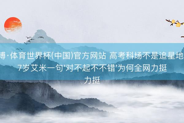 亚博·体育世界杯(中国)官方网站 高考科场不是追星地!17岁艾米一句'对不起不不错'为何全网力挺