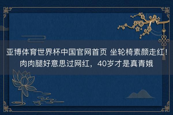 亚博体育世界杯中国官网首页 坐轮椅素颜走红!肉肉腿好意思过网红,40岁才是真青娥