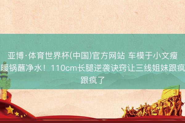 亚博·体育世界杯(中国)官方网站 车模于小文瘦到暖锅蘸净水！110cm长腿逆袭诀窍让三线姐妹跟疯了