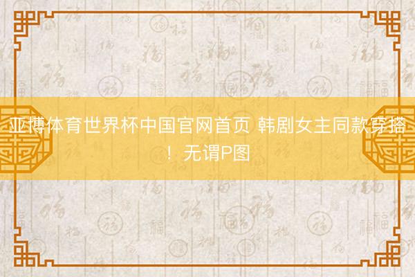 亚博体育世界杯中国官网首页 韩剧女主同款穿搭!无谓P图