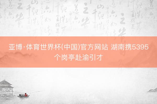 亚博·体育世界杯(中国)官方网站 湖南携5395个岗亭赴渝引才