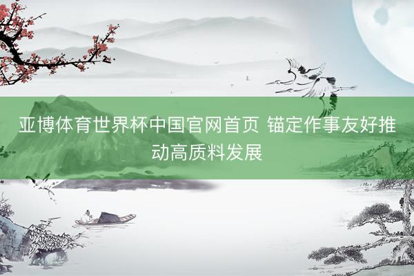 亚博体育世界杯中国官网首页 锚定作事友好推动高质料发展