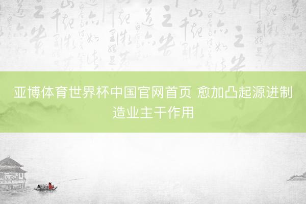 亚博体育世界杯中国官网首页 愈加凸起源进制造业主干作用