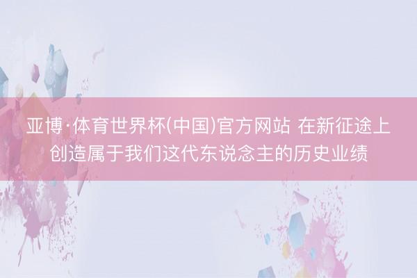 亚博·体育世界杯(中国)官方网站 在新征途上创造属于我们这代东说念主的历史业绩