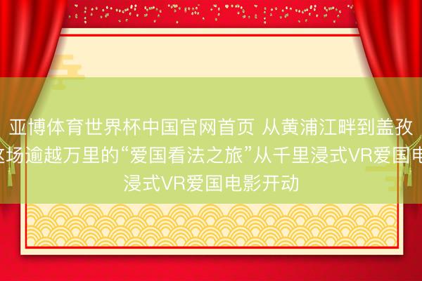 亚博体育世界杯中国官网首页 从黄浦江畔到盖孜河岸, 这场逾越万里的“爱国看法之旅”从千里浸式VR爱国电影开动