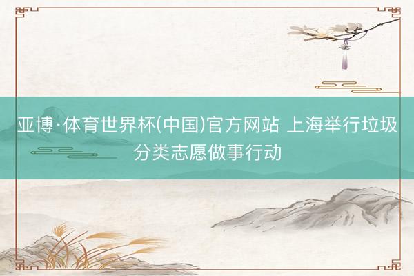 亚博·体育世界杯(中国)官方网站 上海举行垃圾分类志愿做事行动
