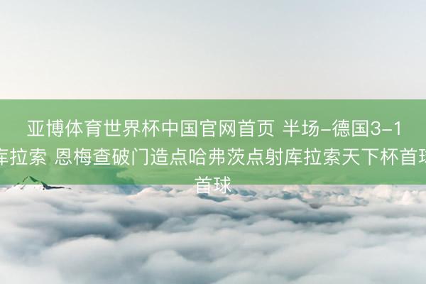 亚博体育世界杯中国官网首页 半场-德国3-1库拉索 恩梅查破门造点哈弗茨点射库拉索天下杯首球
