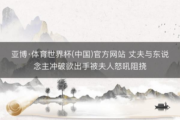 亚博·体育世界杯(中国)官方网站 丈夫与东说念主冲破欲出手被夫人怒吼阻挠