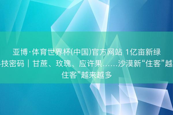 亚博·体育世界杯(中国)官方网站 1亿亩新绿背后科技密码|甘蔗、玫瑰、应许果……沙漠新“住客”越来越多
