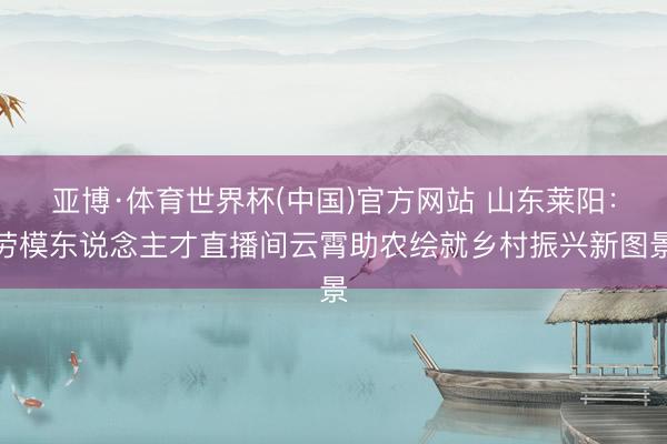亚博·体育世界杯(中国)官方网站 山东莱阳:劳模东说念主才直播间云霄助农绘就乡村振兴新图景