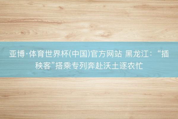 亚博·体育世界杯(中国)官方网站 黑龙江:“插秧客”搭乘专列奔赴沃土逐农忙